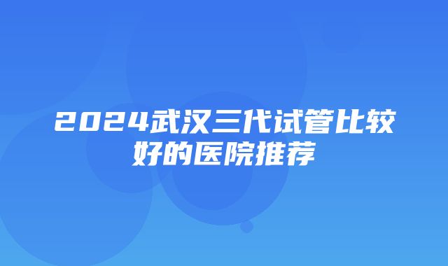 2024武汉三代试管比较好的医院推荐