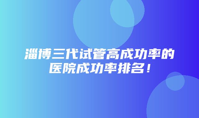 淄博三代试管高成功率的医院成功率排名！