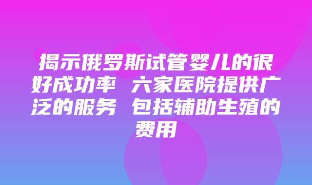 揭示俄罗斯试管婴儿的很好成功率 六家医院提供广泛的服务 包括辅助生殖的费用