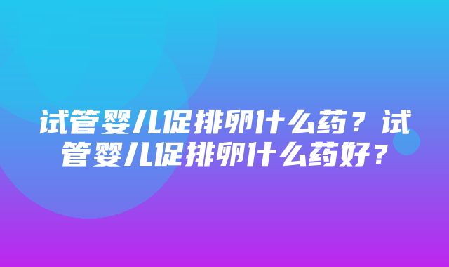 试管婴儿促排卵什么药？试管婴儿促排卵什么药好？