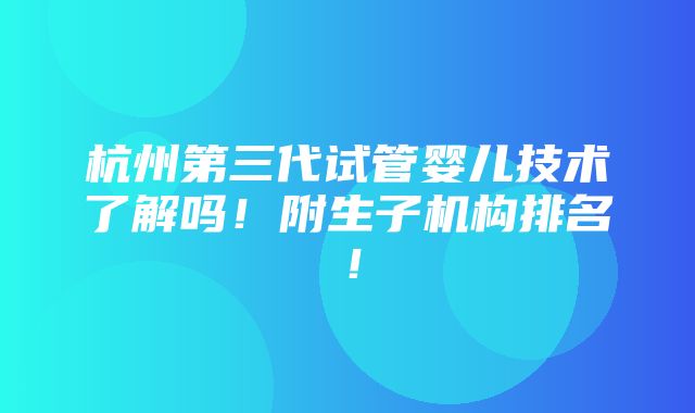 杭州第三代试管婴儿技术了解吗！附生子机构排名！