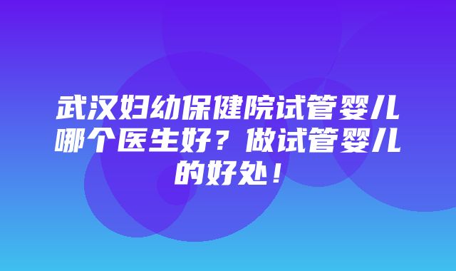 武汉妇幼保健院试管婴儿哪个医生好？做试管婴儿的好处！