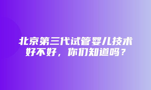 北京第三代试管婴儿技术好不好，你们知道吗？