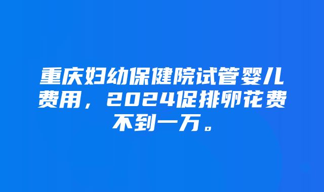 重庆妇幼保健院试管婴儿费用，2024促排卵花费不到一万。