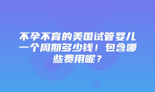 不孕不育的美国试管婴儿一个周期多少钱！包含哪些费用呢？