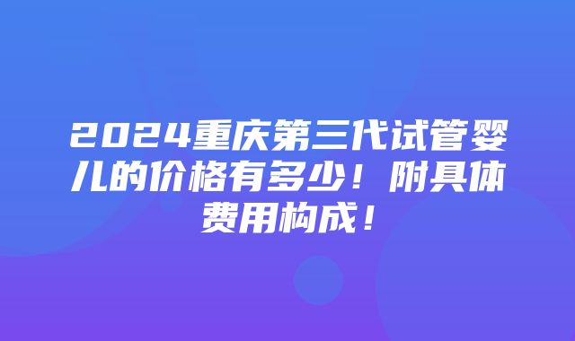 2024重庆第三代试管婴儿的价格有多少！附具体费用构成！