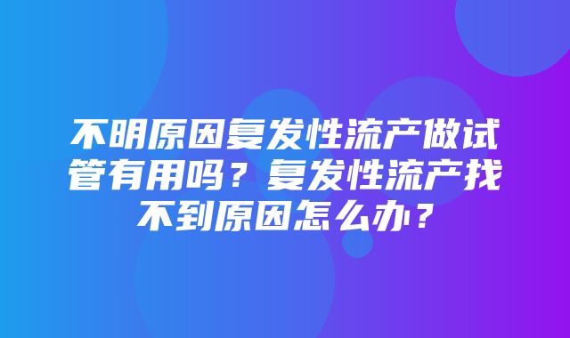 不明原因复发性流产做试管有用吗？复发性流产找不到原因怎么办？