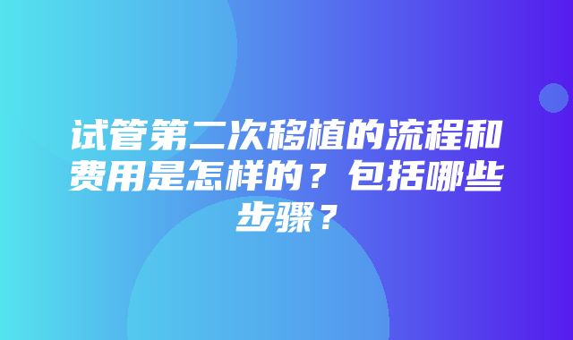 试管第二次移植的流程和费用是怎样的？包括哪些步骤？