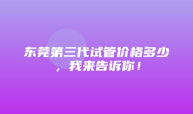 东莞第三代试管价格多少，我来告诉你！