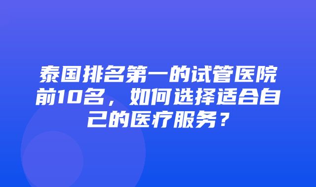 泰国排名第一的试管医院前10名，如何选择适合自己的医疗服务？