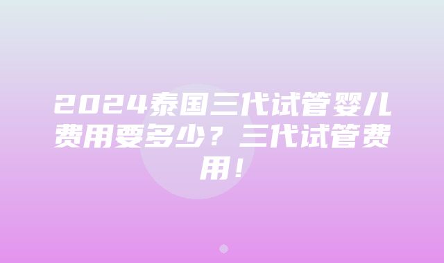 2024泰国三代试管婴儿费用要多少？三代试管费用！