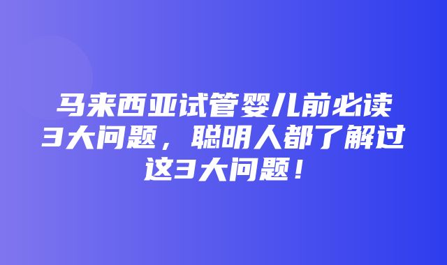 马来西亚试管婴儿前必读3大问题，聪明人都了解过这3大问题！