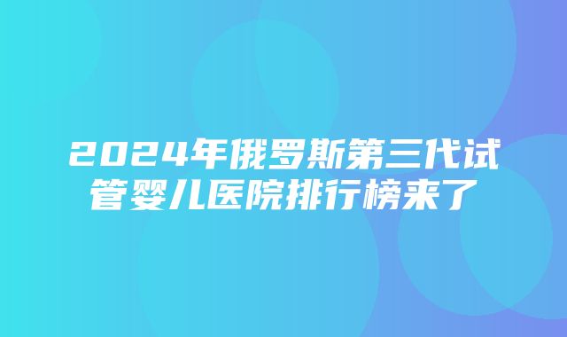 2024年俄罗斯第三代试管婴儿医院排行榜来了