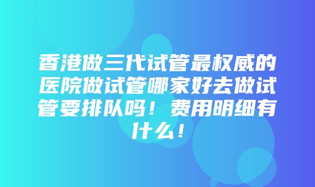 香港做三代试管最权威的医院做试管哪家好去做试管要排队吗！费用明细有什么！