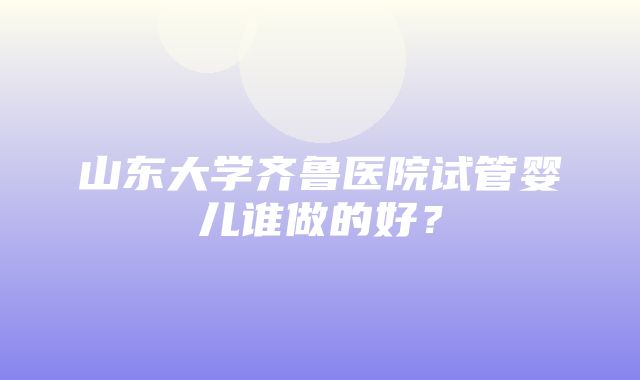 山东大学齐鲁医院试管婴儿谁做的好？