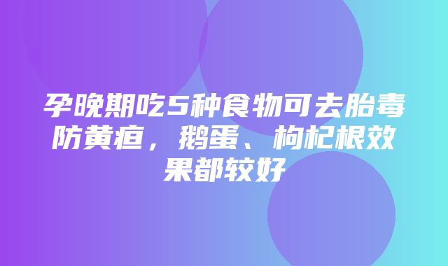 孕晚期吃5种食物可去胎毒防黄疸，鹅蛋、枸杞根效果都较好