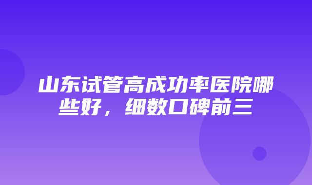 山东试管高成功率医院哪些好，细数口碑前三