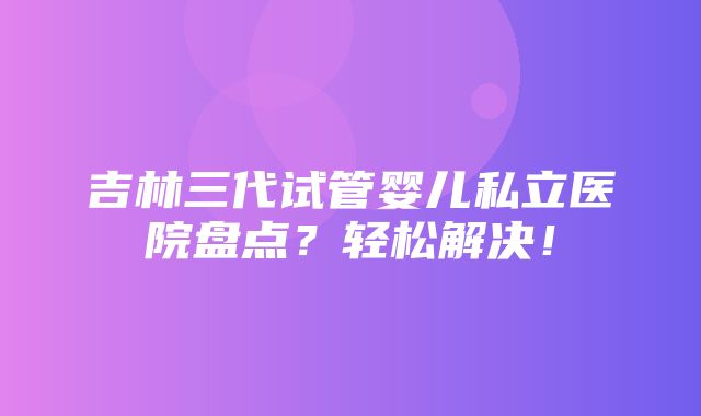 吉林三代试管婴儿私立医院盘点？轻松解决！