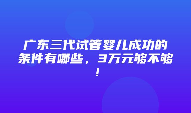 广东三代试管婴儿成功的条件有哪些，3万元够不够！