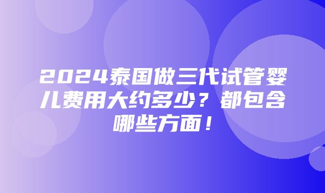 2024泰国做三代试管婴儿费用大约多少？都包含哪些方面！