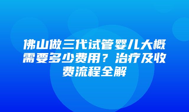 佛山做三代试管婴儿大概需要多少费用？治疗及收费流程全解