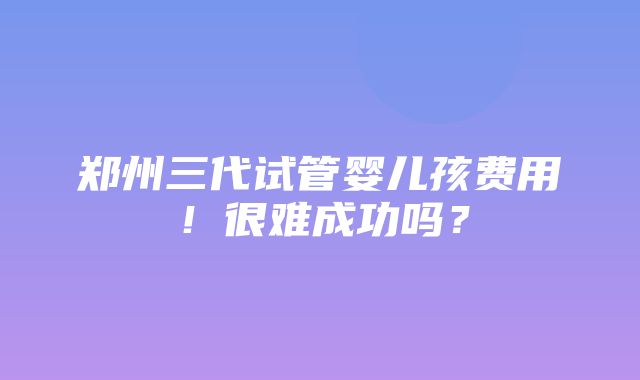 郑州三代试管婴儿孩费用！很难成功吗？