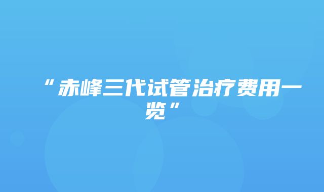 “赤峰三代试管治疗费用一览”