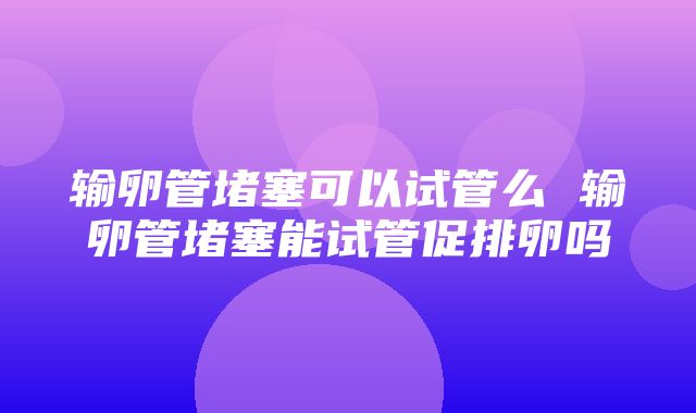 输卵管堵塞可以试管么 输卵管堵塞能试管促排卵吗