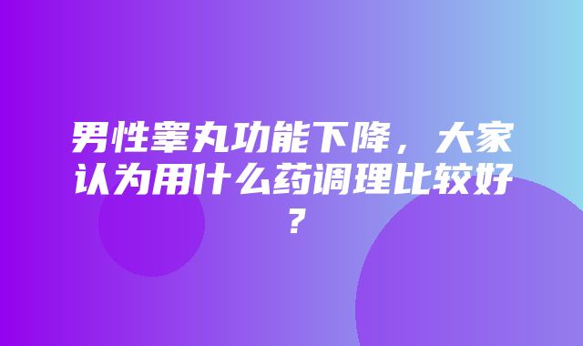 男性睾丸功能下降，大家认为用什么药调理比较好？