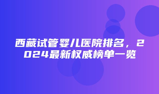 西藏试管婴儿医院排名，2024最新权威榜单一览