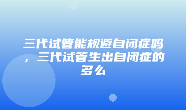 三代试管能规避自闭症吗，三代试管生出自闭症的多么