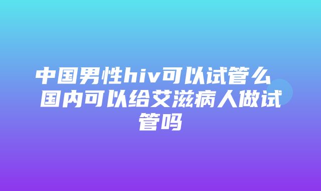 中国男性hiv可以试管么 国内可以给艾滋病人做试管吗