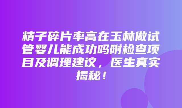 精子碎片率高在玉林做试管婴儿能成功吗附检查项目及调理建议，医生真实揭秘！