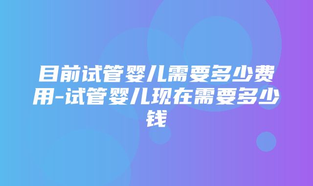 目前试管婴儿需要多少费用-试管婴儿现在需要多少钱