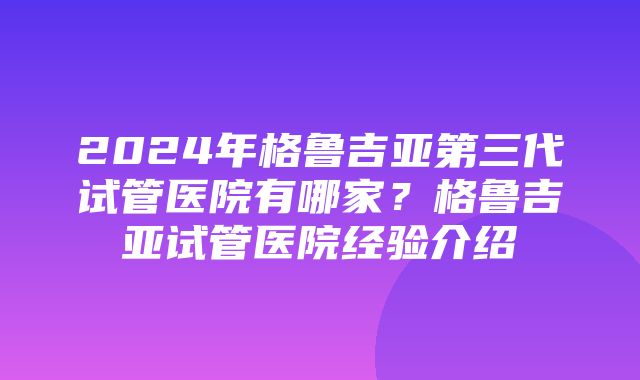 2024年格鲁吉亚第三代试管医院有哪家？格鲁吉亚试管医院经验介绍