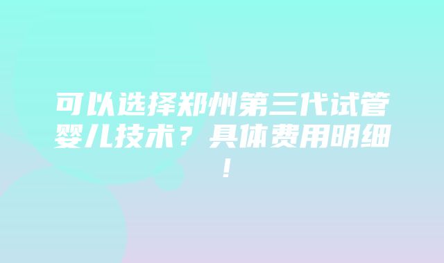 可以选择郑州第三代试管婴儿技术？具体费用明细！