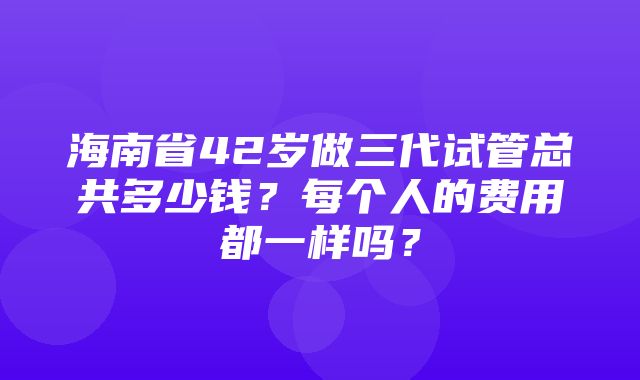 海南省42岁做三代试管总共多少钱？每个人的费用都一样吗？