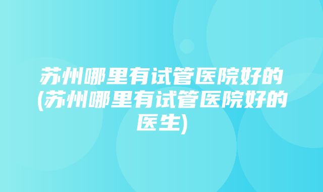 苏州哪里有试管医院好的(苏州哪里有试管医院好的医生)