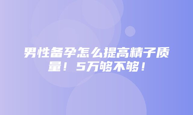 男性备孕怎么提高精子质量！5万够不够！