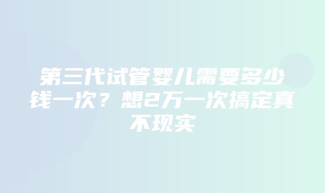 第三代试管婴儿需要多少钱一次？想2万一次搞定真不现实