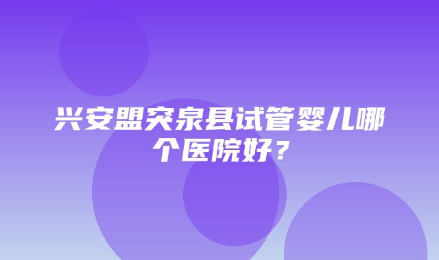 兴安盟突泉县试管婴儿哪个医院好？