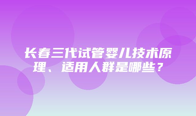 长春三代试管婴儿技术原理、适用人群是哪些？