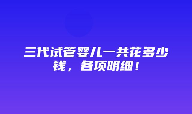 三代试管婴儿一共花多少钱，各项明细！