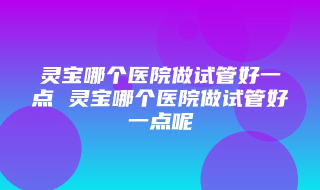 灵宝哪个医院做试管好一点 灵宝哪个医院做试管好一点呢