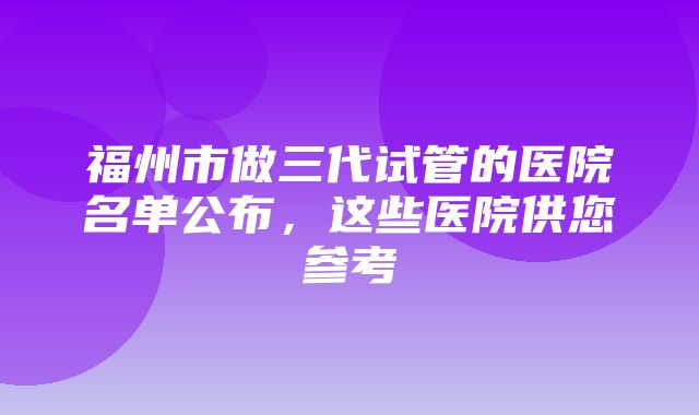 福州市做三代试管的医院名单公布，这些医院供您参考