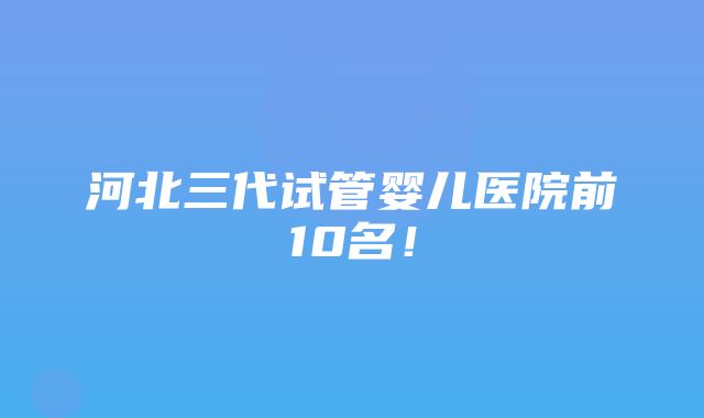 河北三代试管婴儿医院前10名！