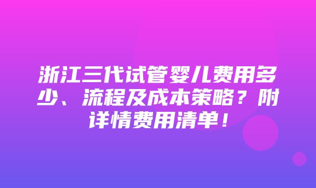 浙江三代试管婴儿费用多少、流程及成本策略？附详情费用清单！