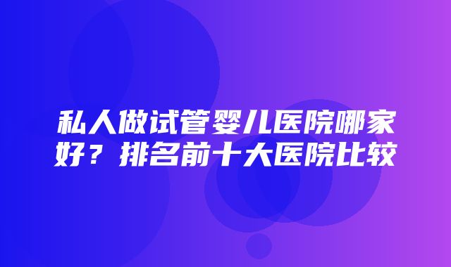 私人做试管婴儿医院哪家好？排名前十大医院比较