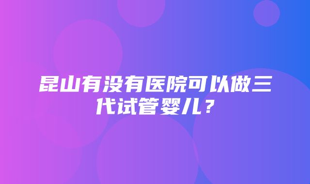 昆山有没有医院可以做三代试管婴儿？