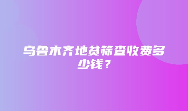 乌鲁木齐地贫筛查收费多少钱？